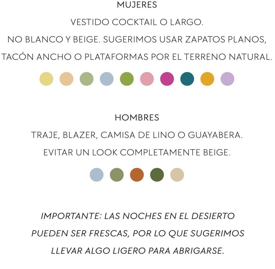 Mujeres: vestido cocktail o largo. No blanco y beige. Sugerimos usar zapatos planos, tacón ancho o plataformas por el terreno natural. Hombres: traje, blazer, camisa de lino o guayabera. Evitar un look completamente beige. Importante: las noches en el desierto pueden ser frescas, por lo que sugerimos llevar algo ligero para abrigarse.