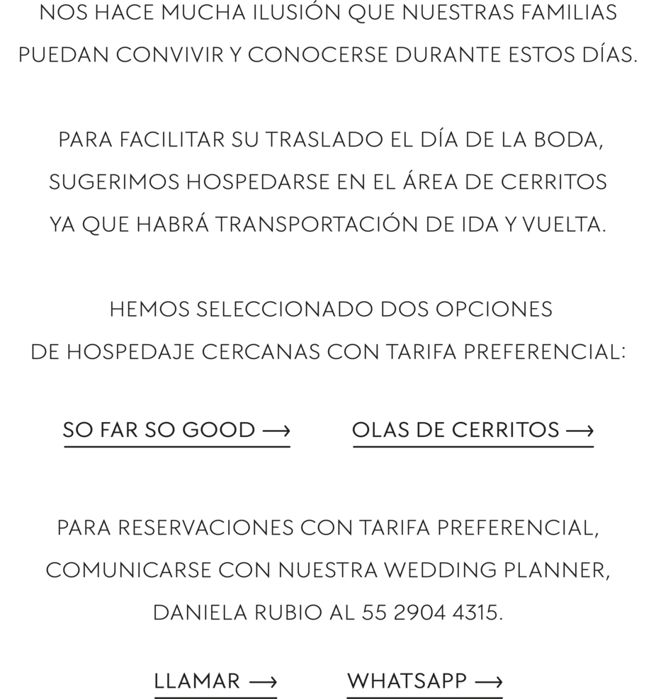 Nos hace mucha ilusión que nuestras familias puedan convivir y conocerse durante estos días. Para facilitar su traslado el día de la boda, sugerimos hospedarse en el área de Cerritos ya que habrá transportación de ida y vuelta. Hemos seleccionado dos opciones de hospedaje cercanas con tarifa preferencial: So Far So Good y Olas de Cerritos. Para reservaciones con tarifa preferencial, comunicarse con nuestra wedding planner, Daniela Rubio al 55 2904 4315.